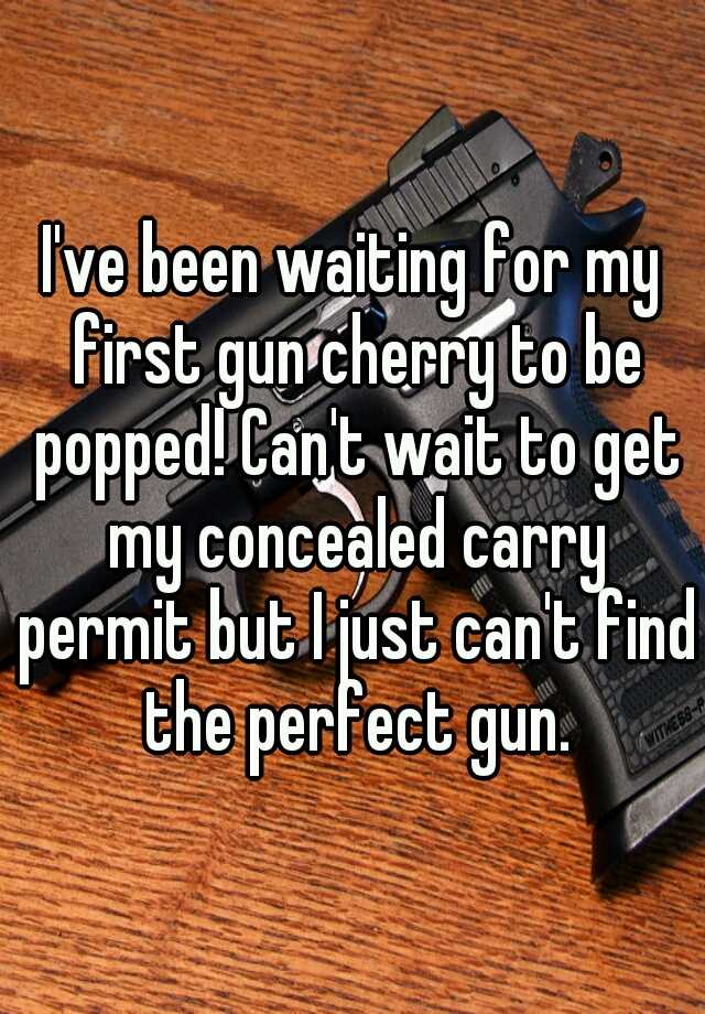 I've been waiting for my first gun cherry to be popped! Can't wait to get my concealed carry permit but I just can't find the perfect gun.