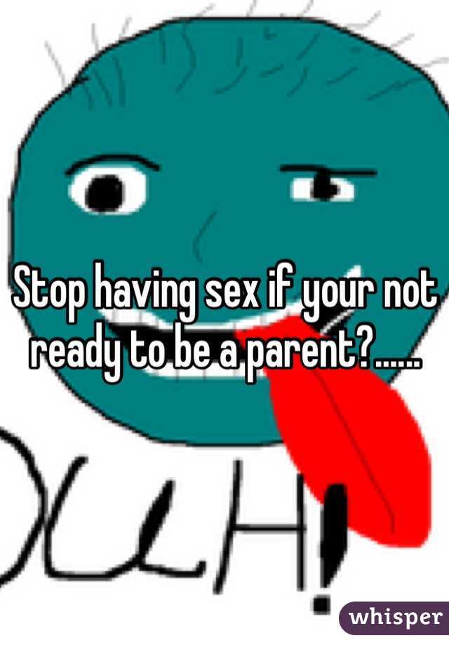 Stop having sex if your not ready to be a parent?......