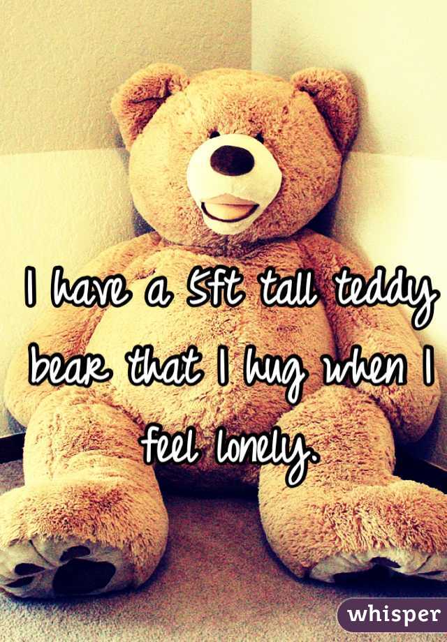 I have a 5ft tall teddy bear that I hug when I feel lonely.