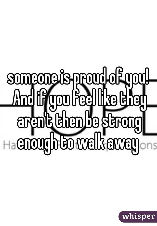 someone is proud of you! And if you feel like they aren't then be strong enough to walk away 