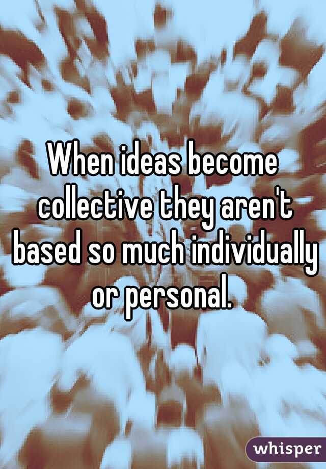 When ideas become collective they aren't based so much individually or personal. 