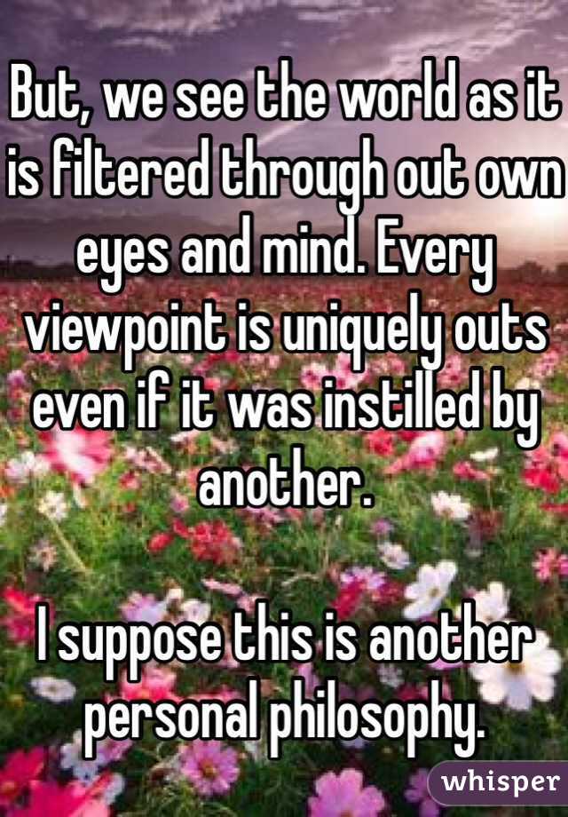 But, we see the world as it is filtered through out own eyes and mind. Every viewpoint is uniquely outs even if it was instilled by another.

I suppose this is another personal philosophy.