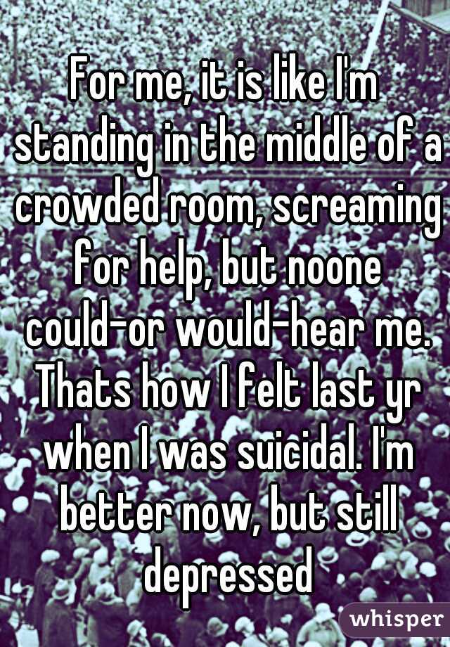 For me, it is like I'm standing in the middle of a crowded room, screaming for help, but noone could-or would-hear me. Thats how I felt last yr when I was suicidal. I'm better now, but still depressed