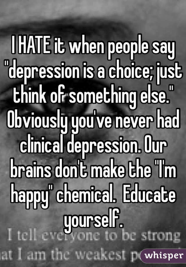 I HATE it when people say "depression is a choice; just think of something else." Obviously you've never had clinical depression. Our brains don't make the "I'm happy" chemical.  Educate yourself. 