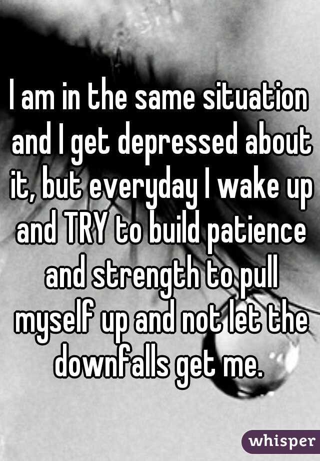 I am in the same situation and I get depressed about it, but everyday I wake up and TRY to build patience and strength to pull myself up and not let the downfalls get me. 