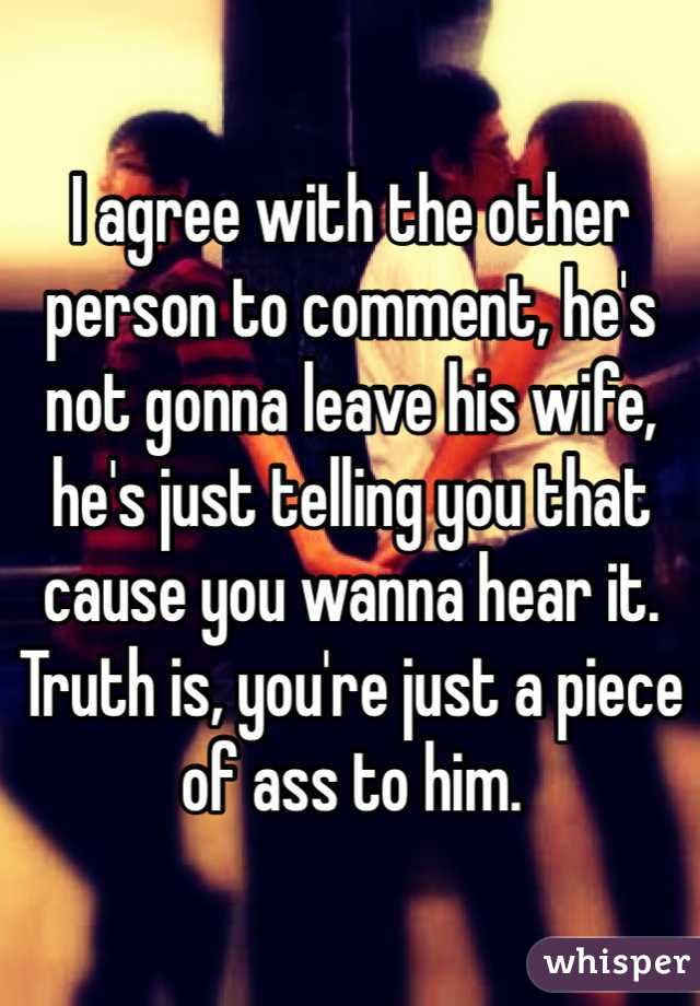 I agree with the other person to comment, he's not gonna leave his wife, he's just telling you that cause you wanna hear it. Truth is, you're just a piece of ass to him.