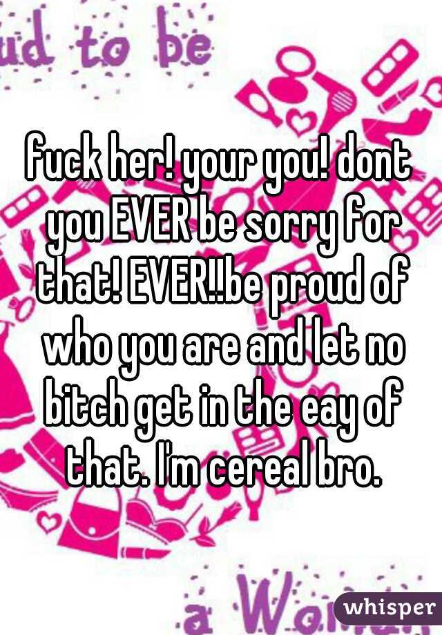 fuck her! your you! dont you EVER be sorry for that! EVER!!be proud of who you are and let no bitch get in the eay of that. I'm cereal bro.
