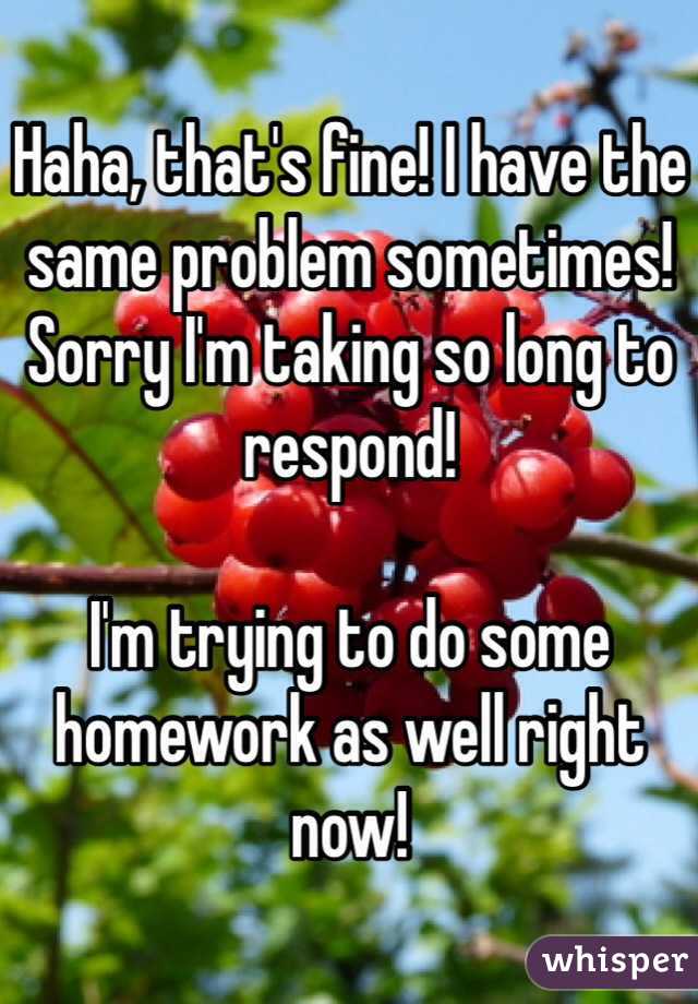 Haha, that's fine! I have the same problem sometimes! Sorry I'm taking so long to respond!

I'm trying to do some homework as well right now!