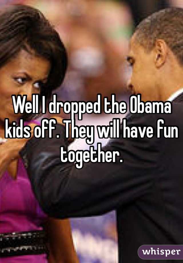 Well I dropped the Obama kids off. They will have fun together. 