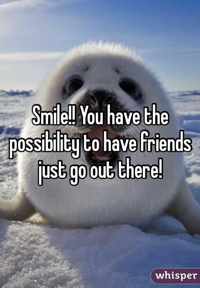 Smile!! You have the possibility to have friends just go out there! 
