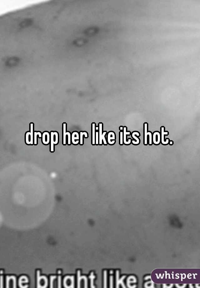 drop her like its hot.