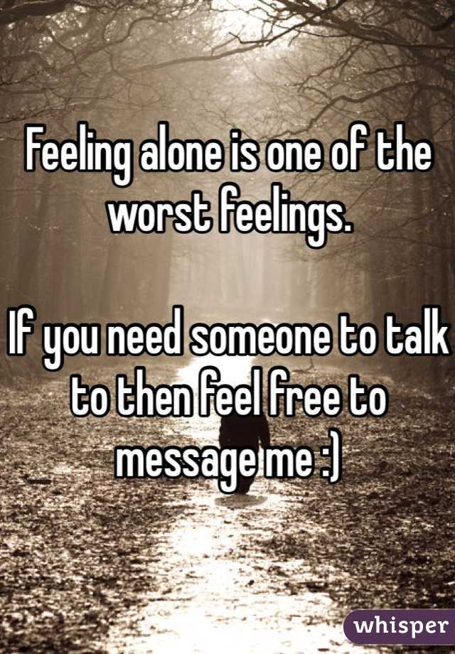 Feeling alone is one of the worst feelings. 

If you need someone to talk to then feel free to message me :)
