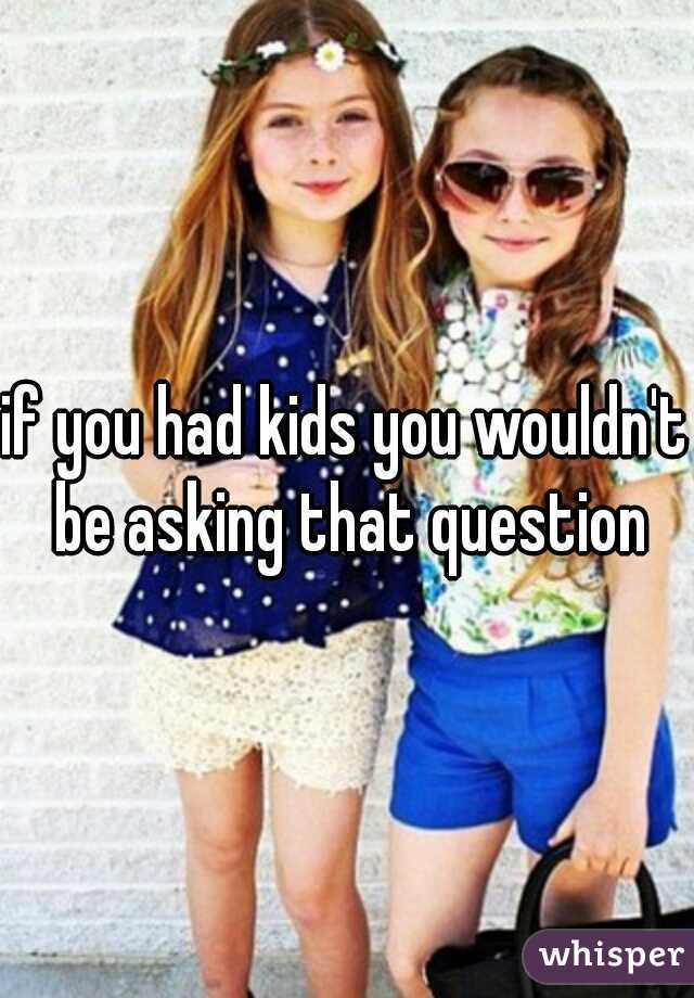 if you had kids you wouldn't be asking that question