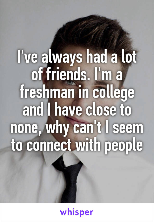 I've always had a lot of friends. I'm a freshman in college and I have close to none, why can't I seem to connect with people 