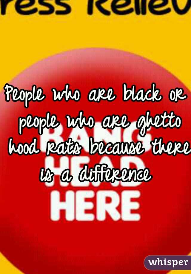 People who are black or people who are ghetto hood rats because there is a difference 