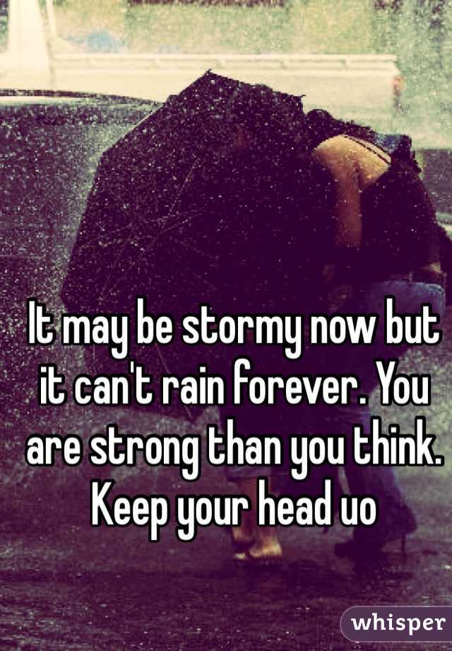 It may be stormy now but it can't rain forever. You are strong than you think. Keep your head uo