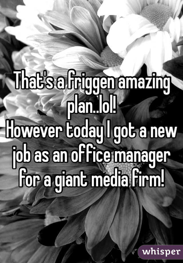 That's a friggen amazing plan..lol!
However today I got a new job as an office manager for a giant media firm!
