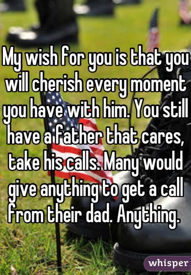 My wish for you is that you will cherish every moment you have with him. You still have a father that cares, take his calls. Many would give anything to get a call from their dad. Anything. 