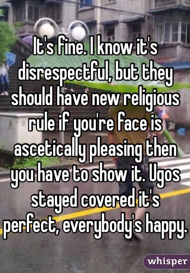 It's fine. I know it's disrespectful, but they should have new religious rule if you're face is ascetically pleasing then you have to show it. Ugos stayed covered it's perfect, everybody's happy. 