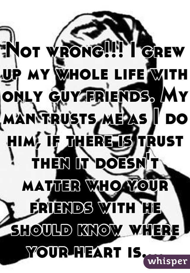 Not wrong!!! I grew up my whole life with only guy friends. My man trusts me as I do him, if there is trust then it doesn't matter who your friends with he should know where your heart is....