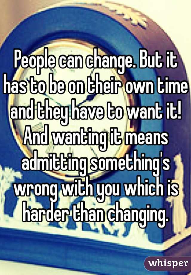 People can change. But it has to be on their own time and they have to want it! And wanting it means admitting something's wrong with you which is harder than changing.