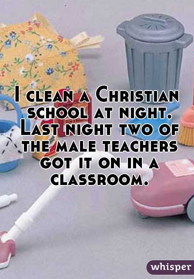 I clean a Christian school at night. Last night two of the male teachers got it on in a classroom.