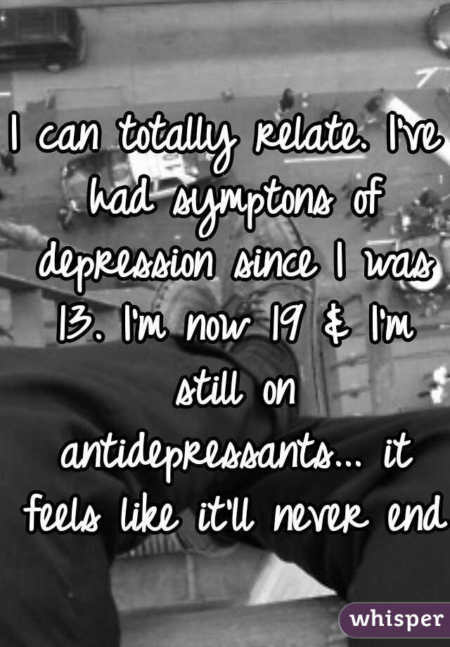 I can totally relate. I've had symptons of depression since I was 13. I'm now 19 & I'm still on antidepressants... it feels like it'll never end