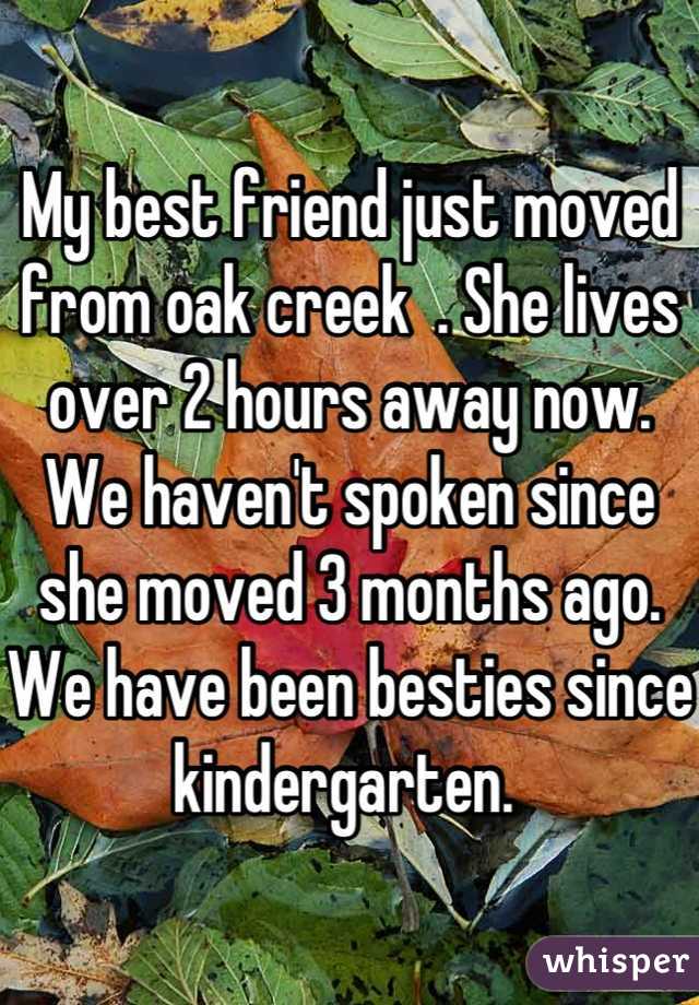 My best friend just moved from oak creek  . She lives over 2 hours away now. We haven't spoken since she moved 3 months ago. We have been besties since kindergarten. 