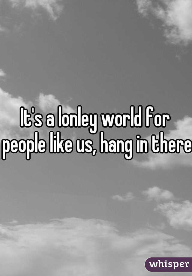 It's a lonley world for people like us, hang in there