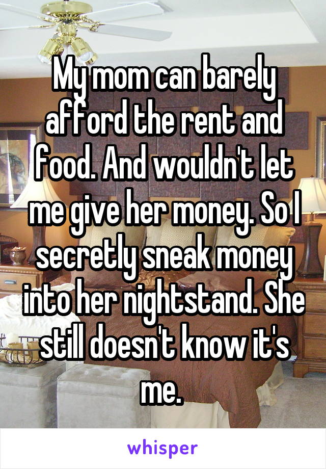 My mom can barely afford the rent and food. And wouldn't let me give her money. So I secretly sneak money into her nightstand. She still doesn't know it's me. 
