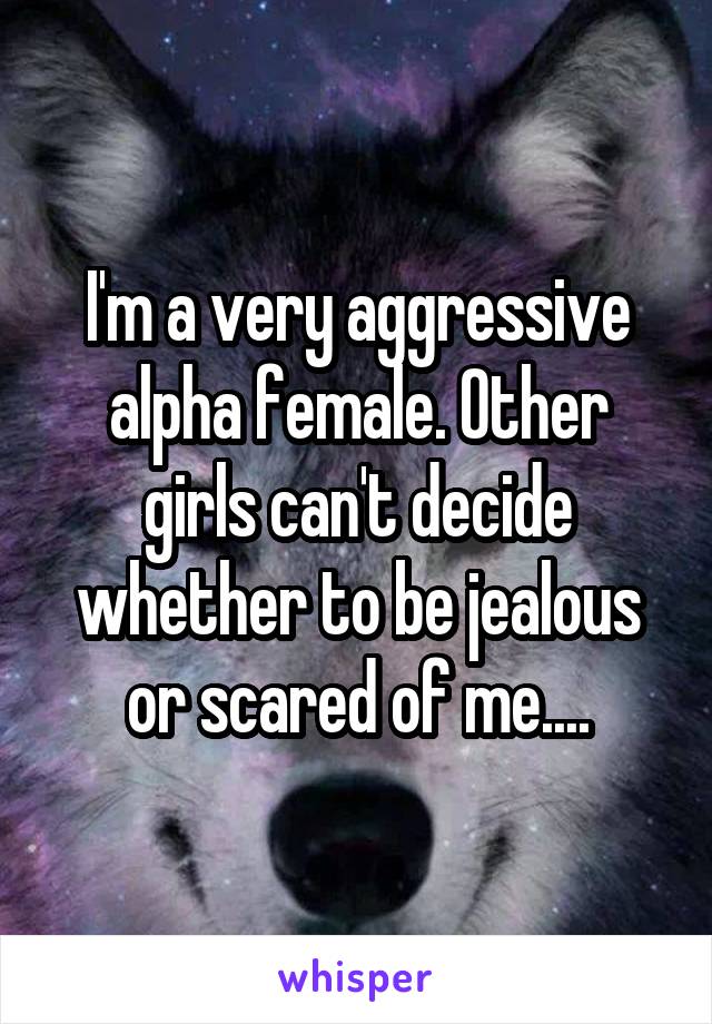 I'm a very aggressive alpha female. Other girls can't decide whether to be jealous or scared of me....