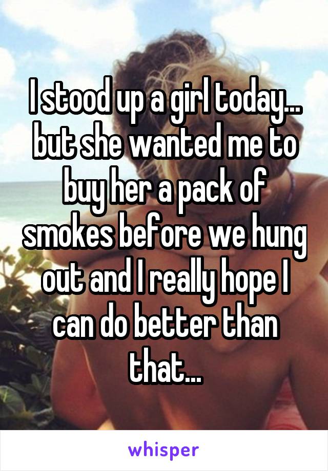 I stood up a girl today... but she wanted me to buy her a pack of smokes before we hung out and I really hope I can do better than that...