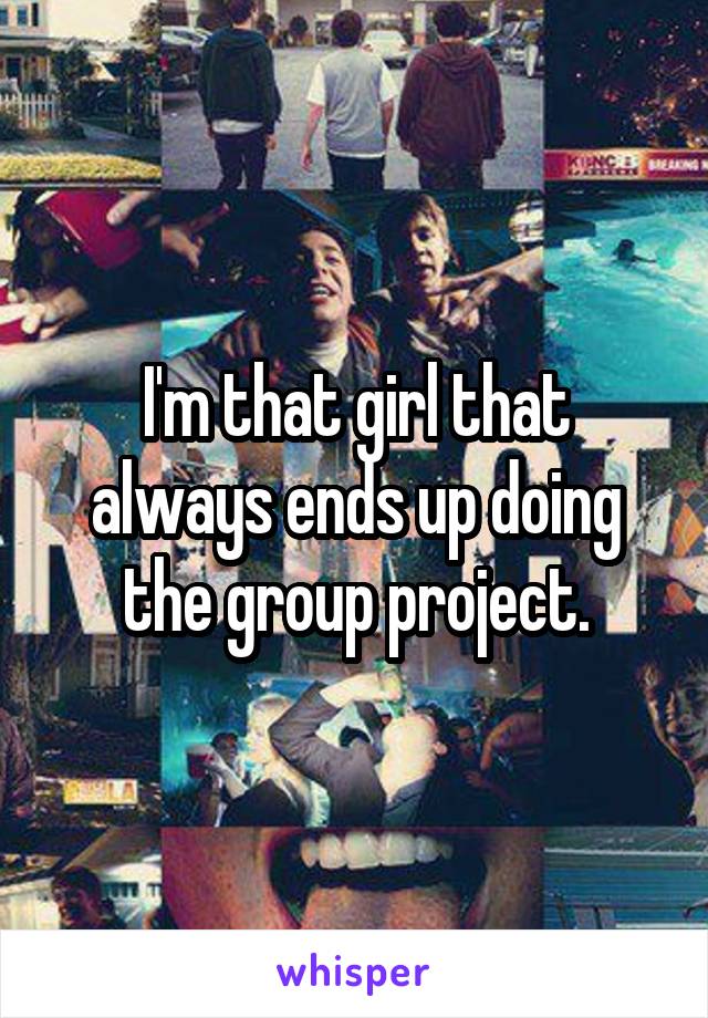 I'm that girl that always ends up doing the group project.