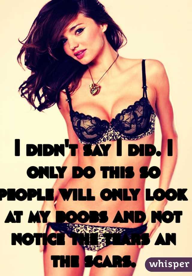 I didn't say I did. I only do this so people will only look at my boobs and not notice the tears an the scars. 