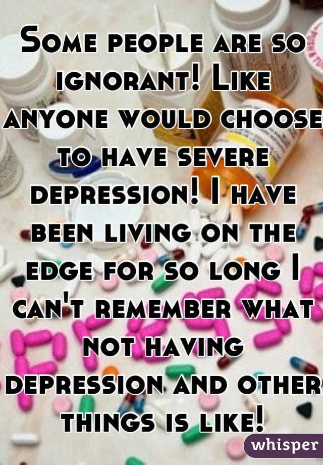 Some people are so ignorant! Like anyone would choose to have severe depression! I have been living on the edge for so long I can't remember what not having depression and other things is like!