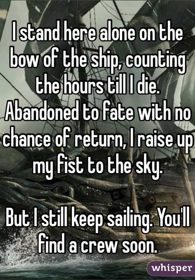 I stand here alone on the bow of the ship, counting the hours till I die. Abandoned to fate with no chance of return, I raise up my fist to the sky. 

But I still keep sailing. You'll find a crew soon.