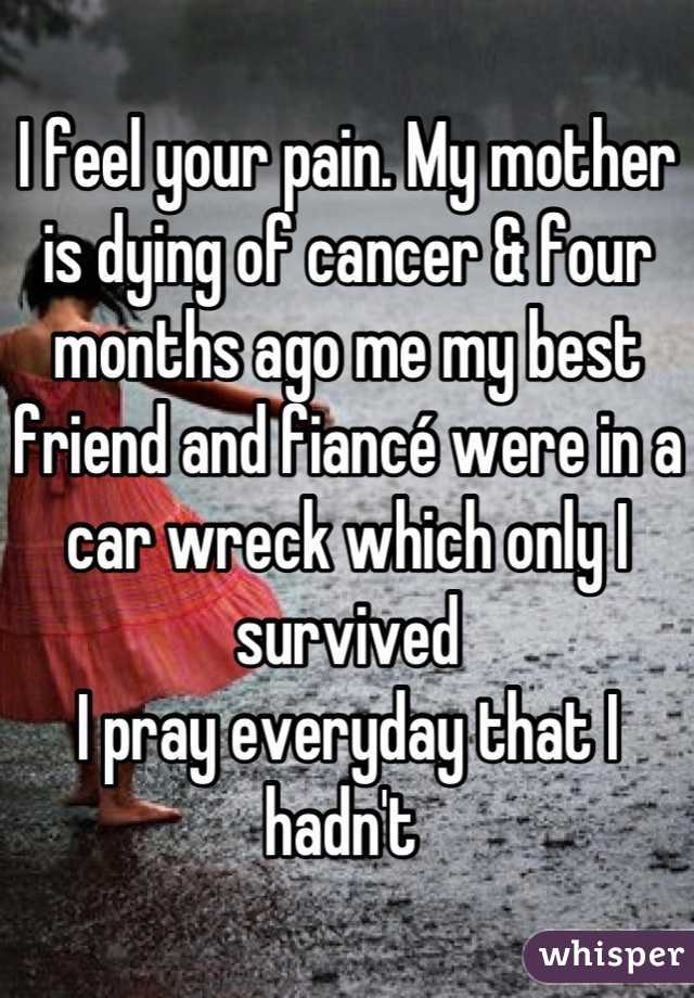I feel your pain. My mother is dying of cancer & four months ago me my best friend and fiancé were in a car wreck which only I survived 
I pray everyday that I hadn't 