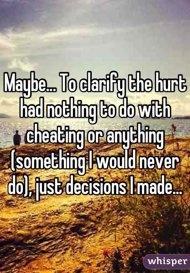 Maybe... To clarify the hurt had nothing to do with cheating or anything (something I would never do), just decisions I made...