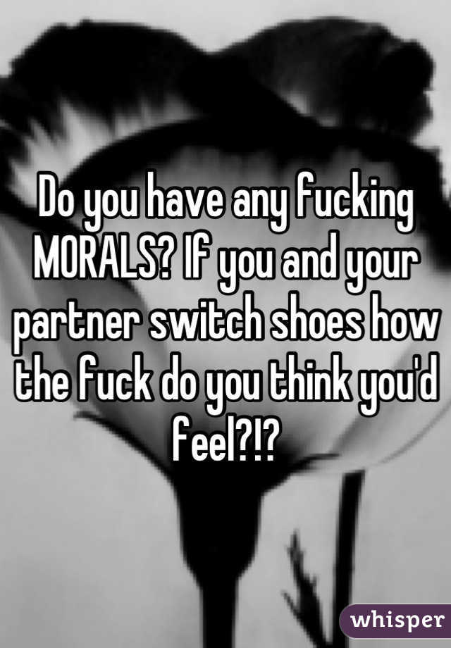 Do you have any fucking MORALS? If you and your partner switch shoes how the fuck do you think you'd feel?!?