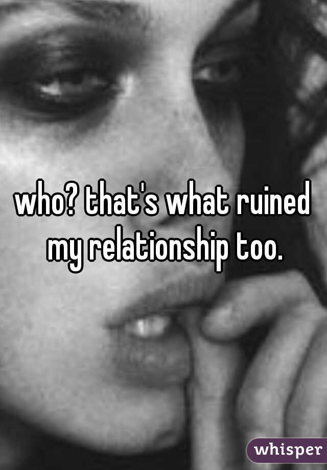 who? that's what ruined my relationship too.