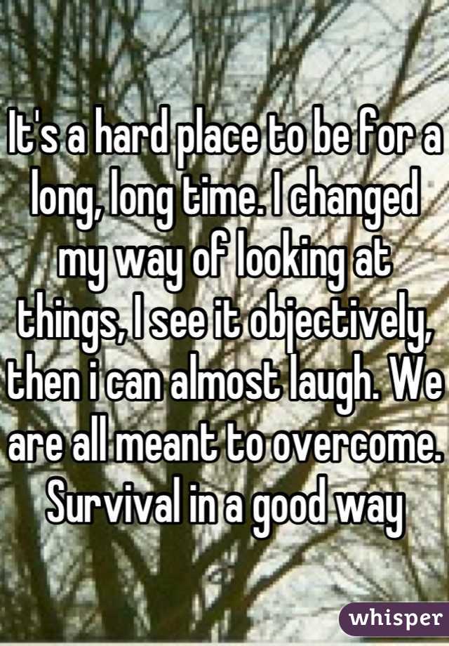 It's a hard place to be for a long, long time. I changed my way of looking at things, I see it objectively, then i can almost laugh. We are all meant to overcome. Survival in a good way