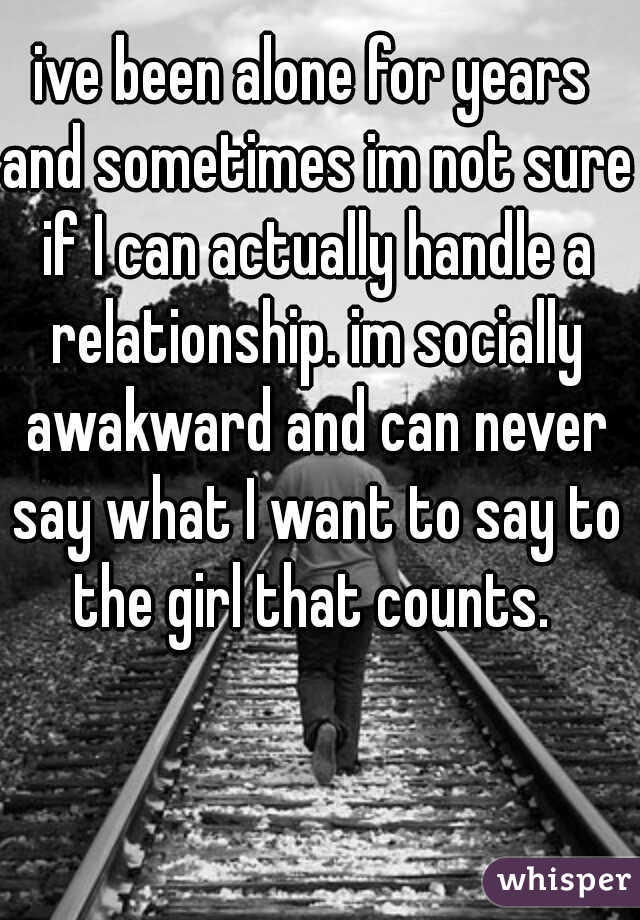ive been alone for years and sometimes im not sure if I can actually handle a relationship. im socially awakward and can never say what I want to say to the girl that counts. 