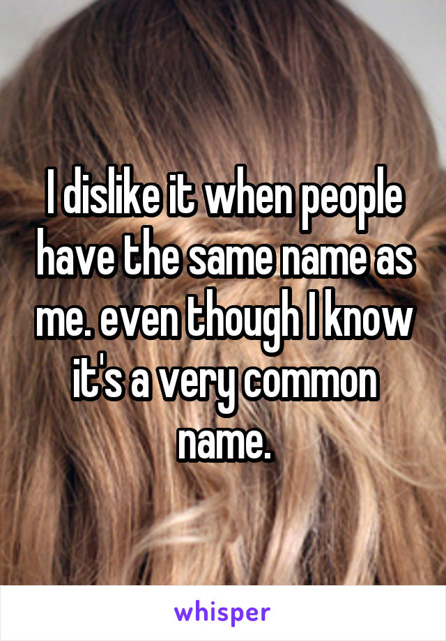 I dislike it when people have the same name as me. even though I know it's a very common name.