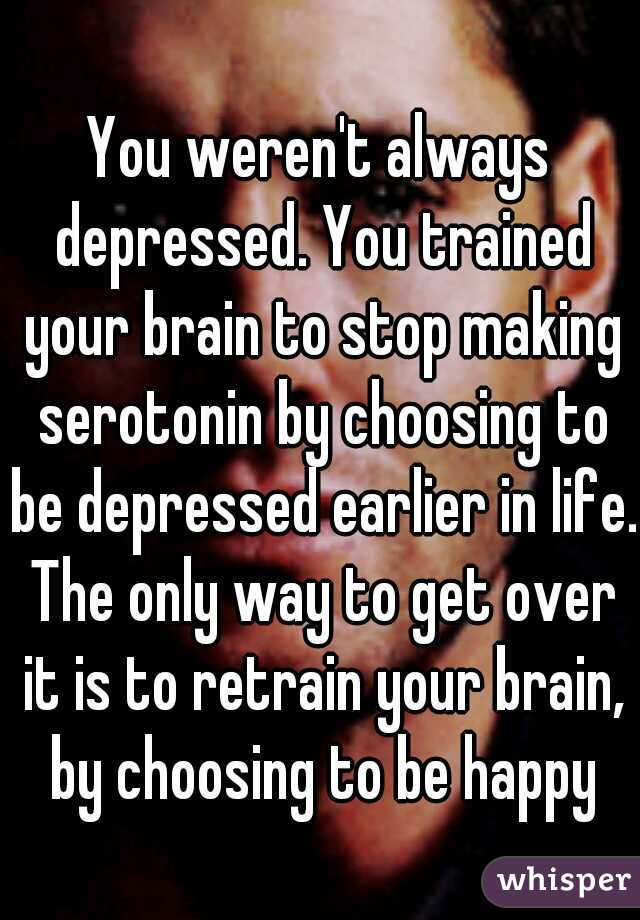 You weren't always depressed. You trained your brain to stop making serotonin by choosing to be depressed earlier in life. The only way to get over it is to retrain your brain, by choosing to be happy