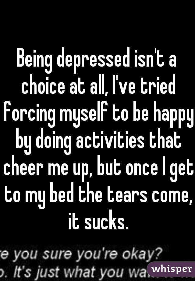 Being depressed isn't a choice at all, I've tried forcing myself to be happy by doing activities that cheer me up, but once I get to my bed the tears come, it sucks.