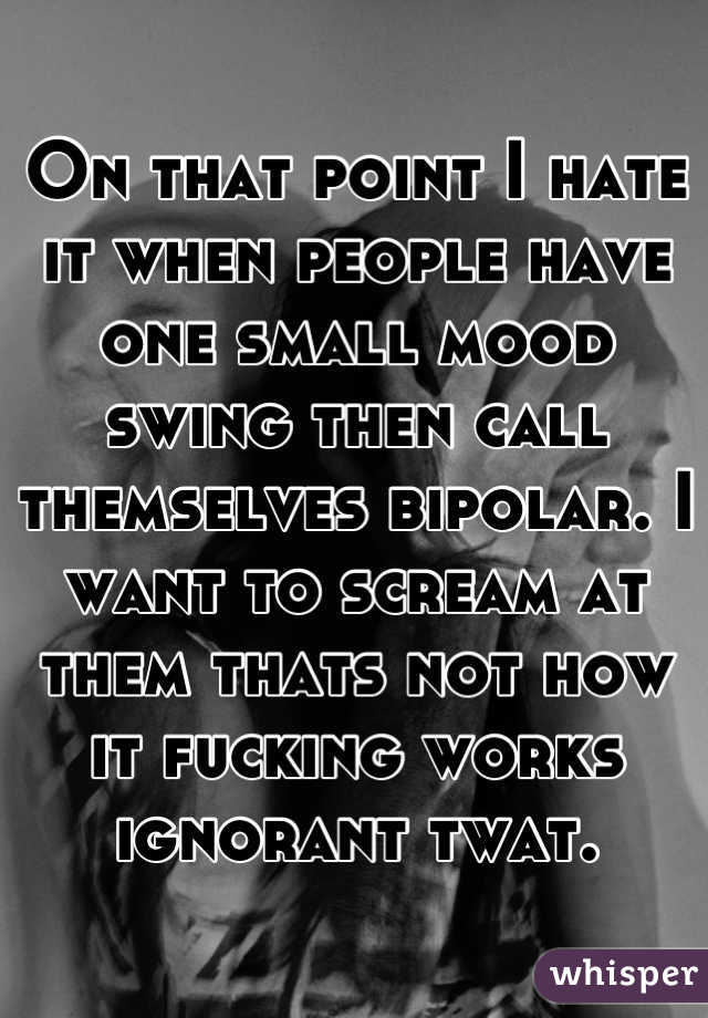 On that point I hate it when people have one small mood swing then call themselves bipolar. I want to scream at them thats not how it fucking works ignorant twat.