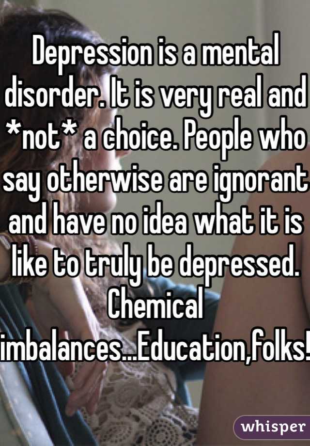 Depression is a mental disorder. It is very real and *not* a choice. People who say otherwise are ignorant and have no idea what it is like to truly be depressed. Chemical imbalances...Education,folks!