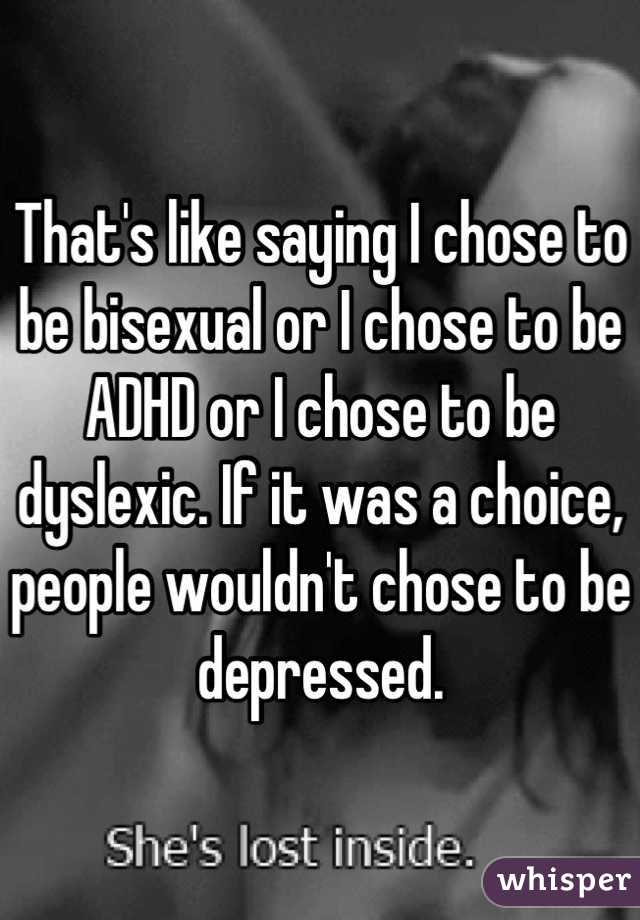That's like saying I chose to be bisexual or I chose to be ADHD or I chose to be dyslexic. If it was a choice, people wouldn't chose to be depressed.