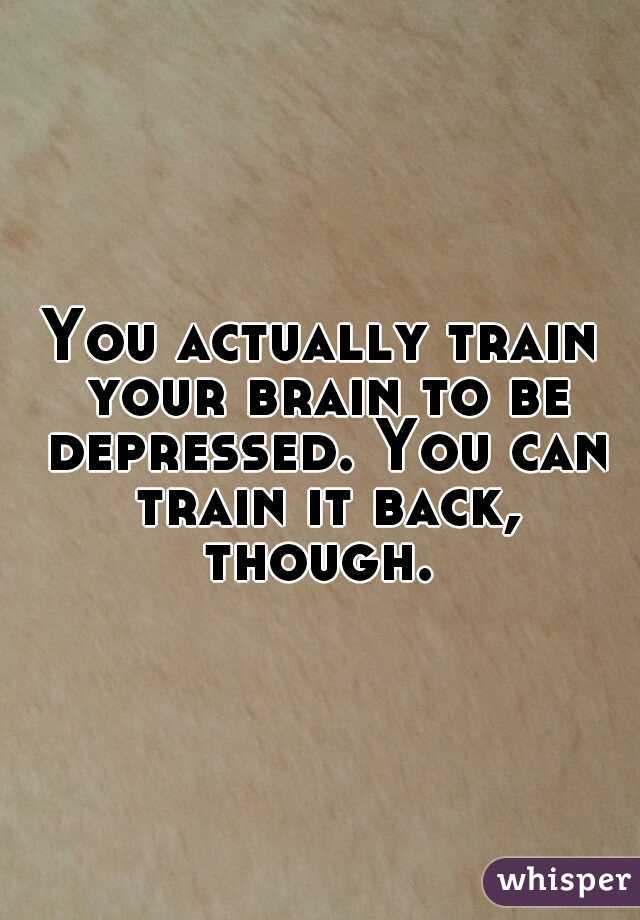 You actually train your brain to be depressed. You can train it back, though. 