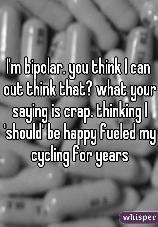 I'm bipolar. you think I can out think that? what your saying is crap. thinking I 'should' be happy fueled my cycling for years